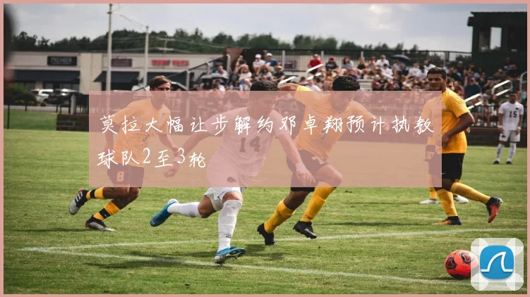 莫拉大幅让步解约邓卓翔预计执教球队2至3轮