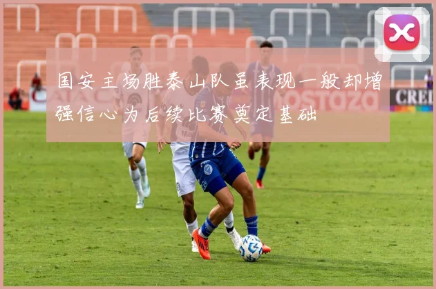 国安主场胜泰山队虽表现一般却增强信心为后续比赛奠定基础