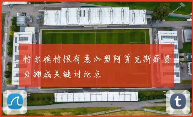 特尔施特根有意加盟阿贾克斯薪资分摊成关键讨论点