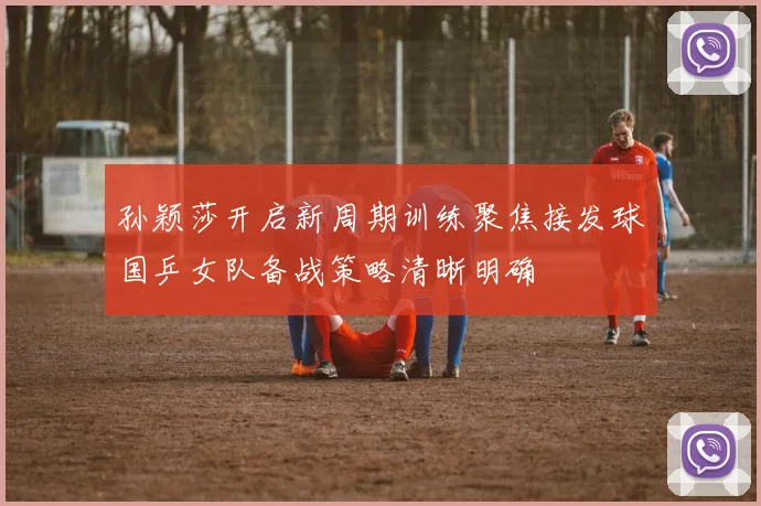 孙颖莎开启新周期训练聚焦接发球国乒女队备战策略清晰明确