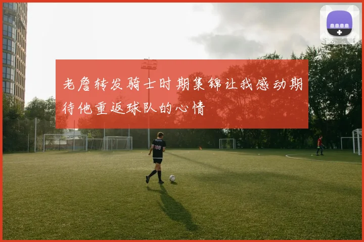 老詹转发骑士时期集锦让我感动期待他重返球队的心情