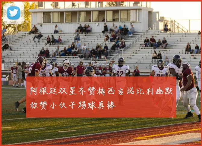 阿根廷双星齐赞梅西吉诺比利幽默称赞小伙子踢球真棒