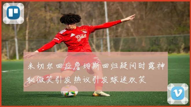 米切尔回应詹姆斯回归疑问时露神秘微笑引发热议引发球迷欢笑