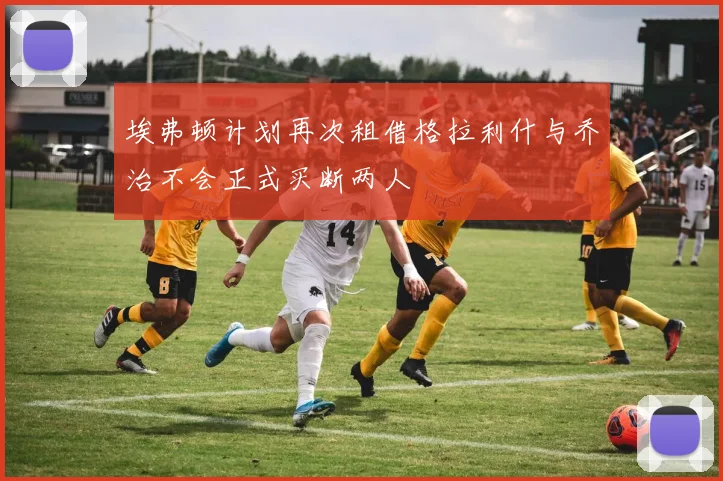 埃弗顿计划再次租借格拉利什与乔治不会正式买断两人