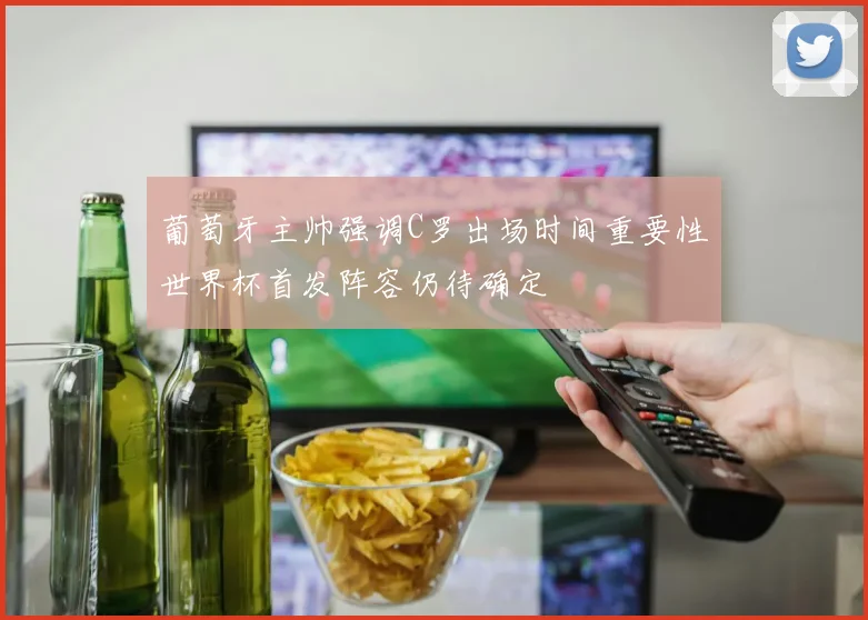 葡萄牙主帅强调C罗出场时间重要性世界杯首发阵容仍待确定