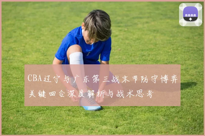 CBA辽宁与广东第三战末节防守博弈关键回合深度解析与战术思考