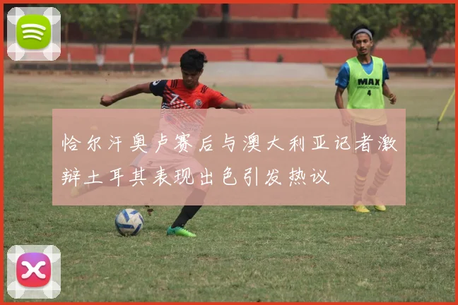 恰尔汗奥卢赛后与澳大利亚记者激辩土耳其表现出色引发热议