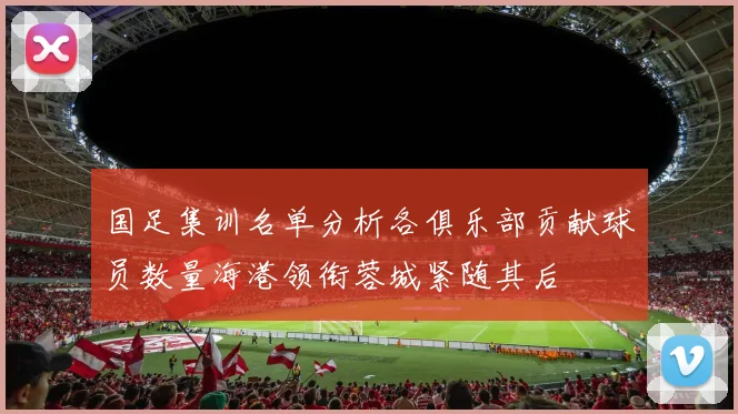国足集训名单分析各俱乐部贡献球员数量海港领衔蓉城紧随其后