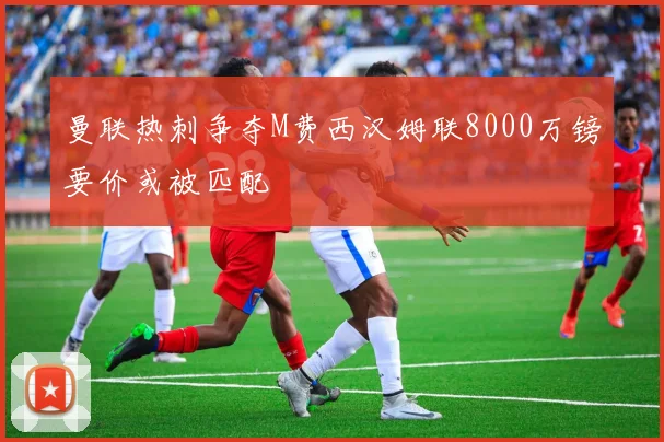 曼联热刺争夺M费西汉姆联8000万镑要价或被匹配