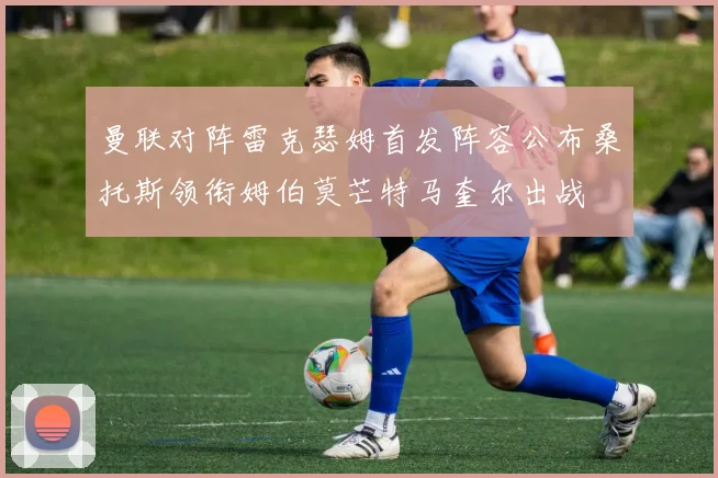 曼联对阵雷克瑟姆首发阵容公布桑托斯领衔姆伯莫芒特马奎尔出战