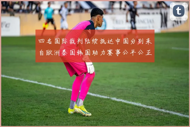 四名国际裁判陆续抵达中国分别来自欧洲泰国韩国助力赛事公平公正