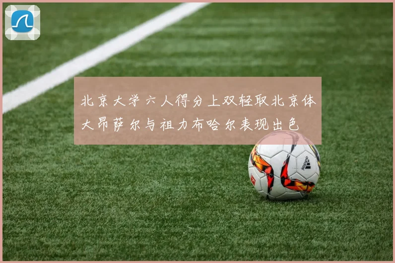 北京大学六人得分上双轻取北京体大昂萨尔与祖力布哈尔表现出色