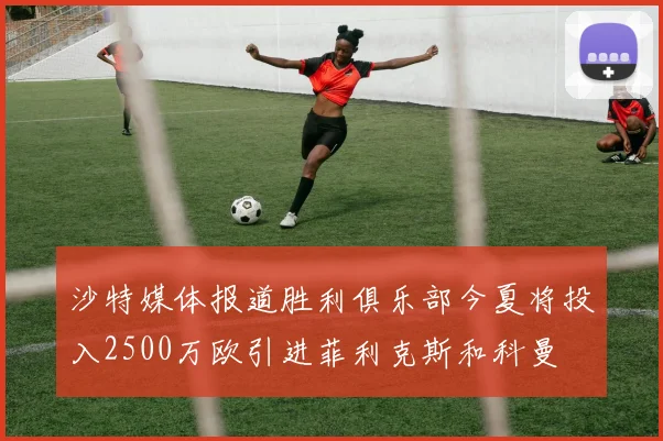 沙特媒体报道胜利俱乐部今夏将投入2500万欧引进菲利克斯和科曼