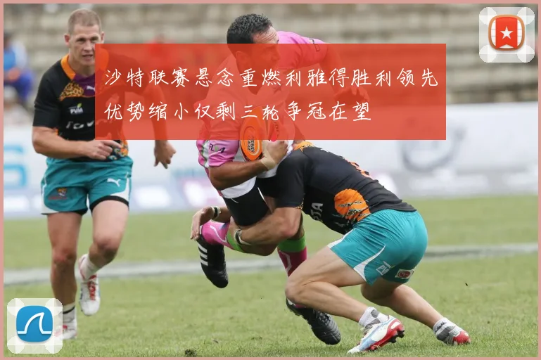 沙特联赛悬念重燃利雅得胜利领先优势缩小仅剩三轮争冠在望