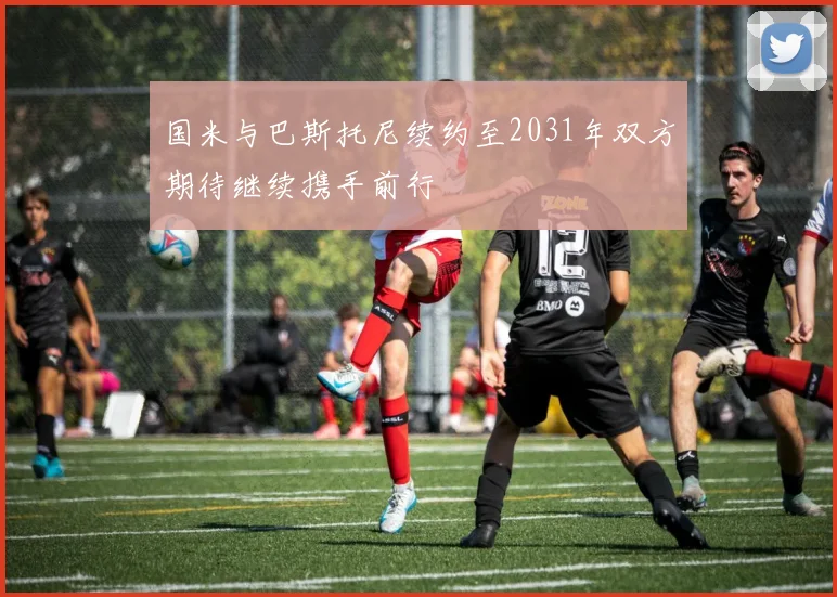 国米与巴斯托尼续约至2031年双方期待继续携手前行