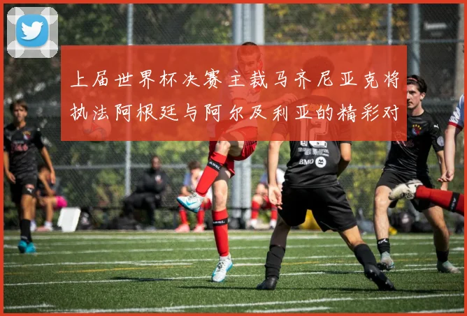 上届世界杯决赛主裁马齐尼亚克将执法阿根廷与阿尔及利亚的精彩对决