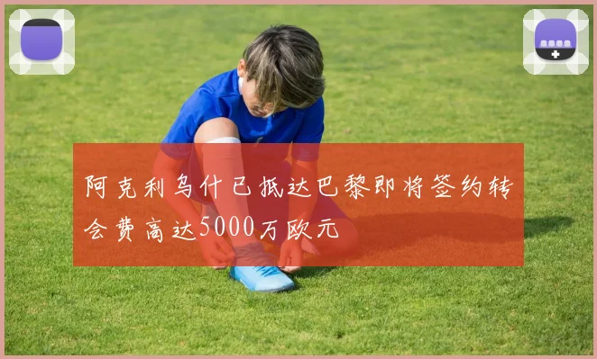阿克利乌什已抵达巴黎即将签约转会费高达5000万欧元