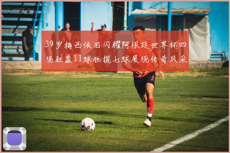 39岁梅西依旧闪耀阿根廷世界杯四场狂轰11球独揽七球展现传奇风采