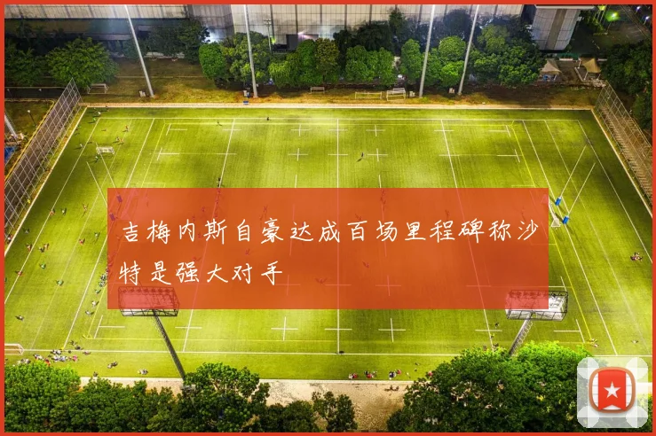 吉梅内斯自豪达成百场里程碑称沙特是强大对手