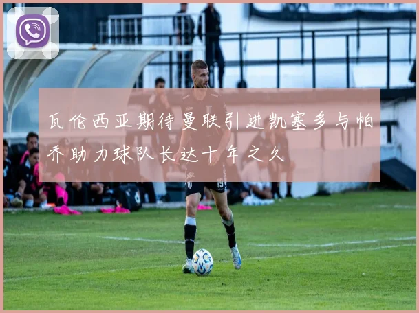 瓦伦西亚期待曼联引进凯塞多与帕乔助力球队长达十年之久