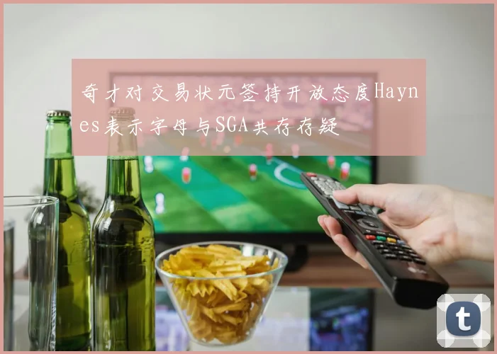 奇才对交易状元签持开放态度Haynes表示字母与SGA共存存疑