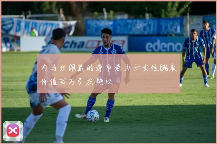 内马尔佩戴的奢华劳力士女性腕表价值百万引发热议