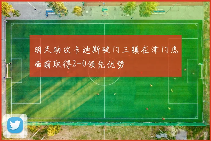 明天助攻卡迪斯破门三镇在津门虎面前取得2-0领先优势