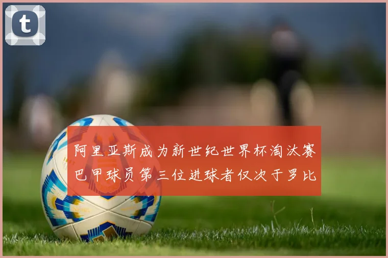 阿里亚斯成为新世纪世界杯淘汰赛巴甲球员第三位进球者仅次于罗比尼奥