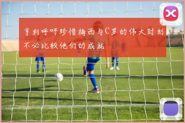亨利呼吁珍惜梅西与C罗的伟大时刻不必比较他们的成就
