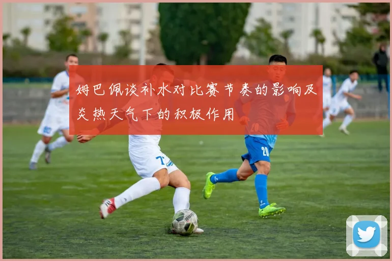 姆巴佩谈补水对比赛节奏的影响及炎热天气下的积极作用