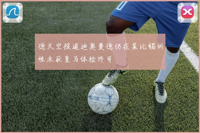 德天空报道迪奥曼德仍在莱比锡训练未获皇马体检许可