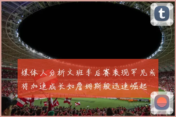媒体人分析文班季后赛表现罕见或将加速成长如詹姆斯般迅速崛起