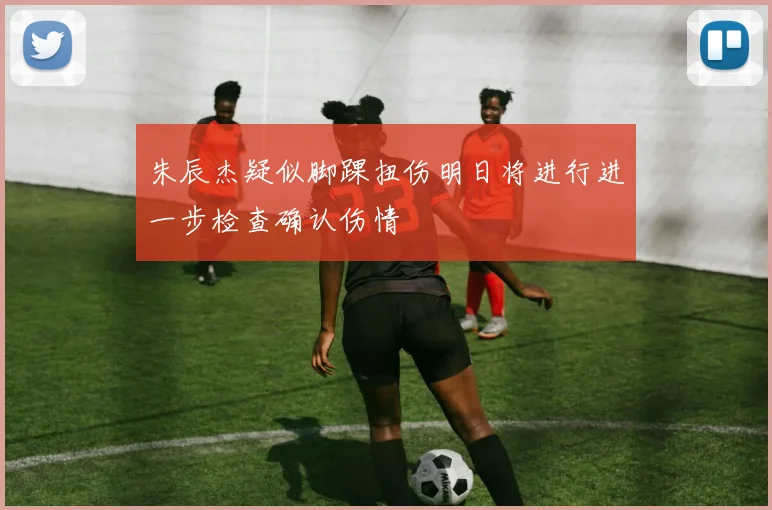 朱辰杰疑似脚踝扭伤明日将进行进一步检查确认伤情